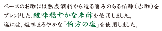 ベースのお酢には熟成酒粕から造る旨みのある粕酢（赤酢）をブレンドした､酸味穏やかな米酢を使用しました。塩には、塩味まろやかな「伯方の塩」を使用しました。