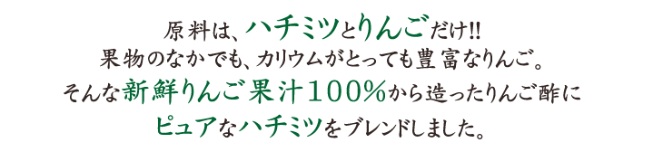 原料は、ハチミツとりんごだけ!!果物のなかでも、カリウムがとっても豊富なりんご。そんな新鮮りんご果汁100％から造ったりんご酢にピュアなハチミツをブレンドしました。